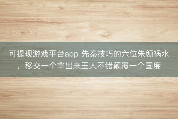 可提现游戏平台app 先秦技巧的六位朱颜祸水，移交一个拿出来王人不错颠覆一个国度