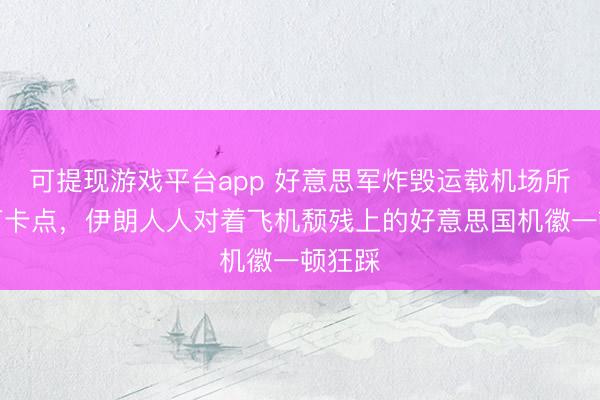 可提现游戏平台app 好意思军炸毁运载机场所已成打卡点，伊朗人人对着飞机颓残上的好意思国机徽一顿狂踩