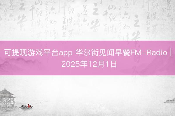 可提现游戏平台app 华尔街见闻早餐FM-Radio | 2025年12月1日