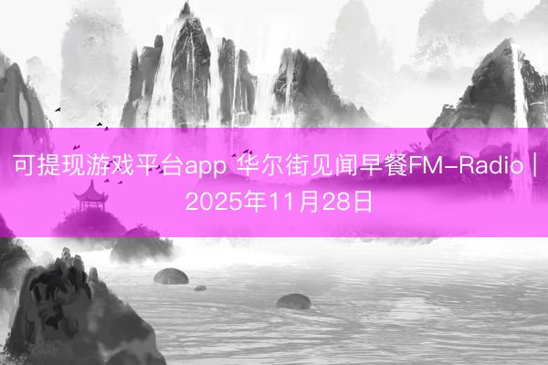 可提现游戏平台app 华尔街见闻早餐FM-Radio | 2025年11月28日