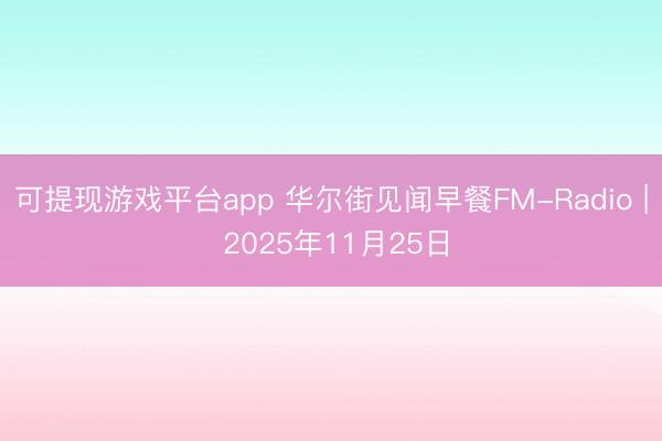 可提现游戏平台app 华尔街见闻早餐FM-Radio | 2025年11月25日