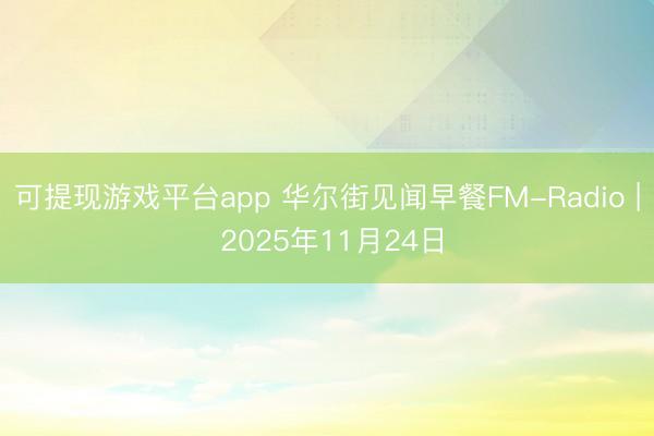 可提现游戏平台app 华尔街见闻早餐FM-Radio | 2025年11月24日