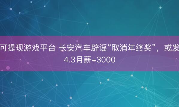 可提现游戏平台 长安汽车辟谣“取消年终奖”，或发4.3月薪+3000