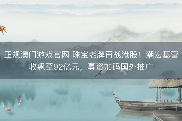 正规澳门游戏官网 珠宝老牌再战港股！潮宏基营收飙至92亿元，募资加码国外推广