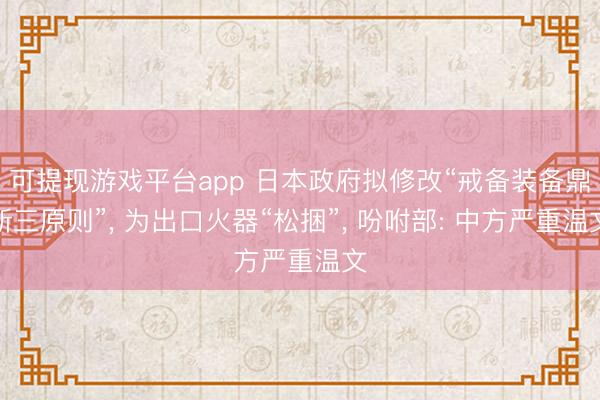 可提现游戏平台app 日本政府拟修改“戒备装备鼎新三原则”， 为出口火器“松捆”， 吩咐部: 中方严重温文