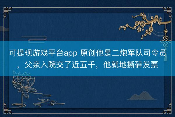 可提现游戏平台app 原创他是二炮军队司令员，父亲入院交了近五千，他就地撕碎发票