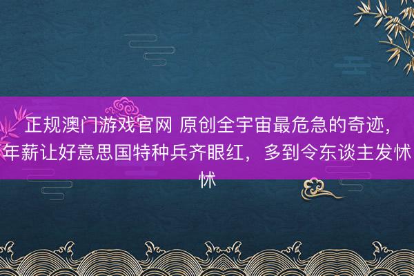 正规澳门游戏官网 原创全宇宙最危急的奇迹，年薪让好意思国特种兵齐眼红，多到令东谈主发怵