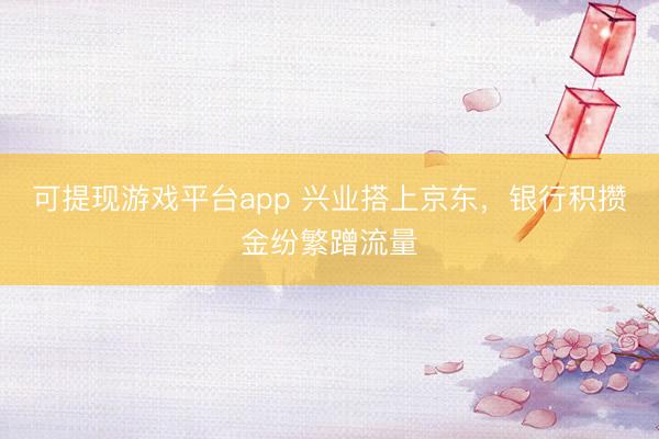 可提现游戏平台app 兴业搭上京东,银行积攒金纷繁蹭流量
