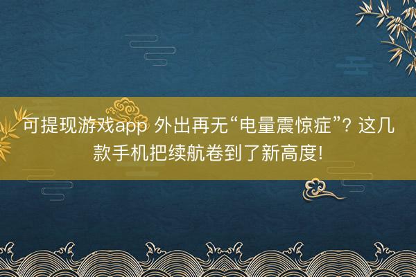 可提现游戏app 外出再无“电量震惊症”? 这几款手机把续航卷到了新高度!