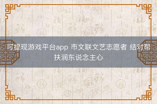 可提现游戏平台app 市文联文艺志愿者 结对帮扶润东说念主心