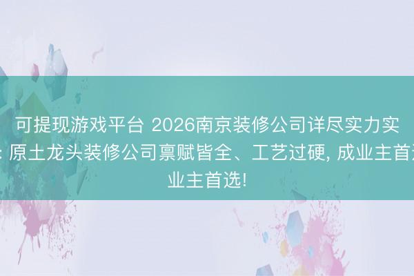 可提现游戏平台 2026南京装修公司详尽实力实测: 原土龙头装修公司禀赋皆全、工艺过硬， 成业主首选!