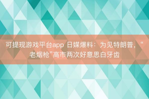 可提现游戏平台app 日媒爆料:为见特朗普,“老烟枪”高市两次好意思白牙齿