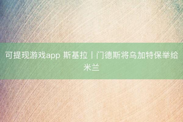 可提现游戏app 斯基拉丨门德斯将乌加特保举给米兰