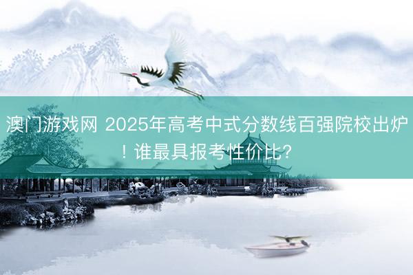 澳门游戏网 2025年高考中式分数线百强院校出炉! 谁最具报考性价比?