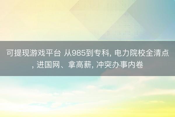 可提现游戏平台 从985到专科， 电力院校全清点， 进国网、拿高薪， 冲突办事内卷