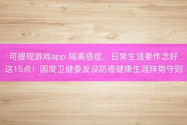可提现游戏app 隔离癌症，日常生涯要作念好这15点！国度卫健委发设防癌健康生涯阵势守则