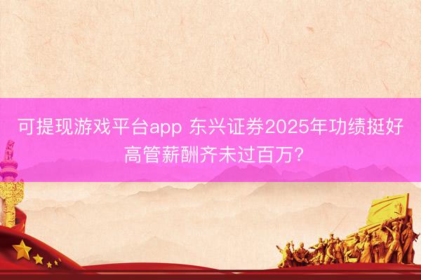 可提现游戏平台app 东兴证券2025年功绩挺好 高管薪酬齐未过百万?