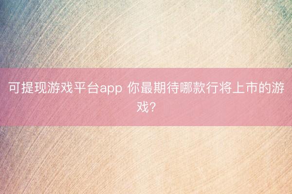 可提现游戏平台app 你最期待哪款行将上市的游戏？
