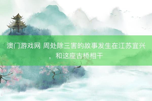 澳门游戏网 周处除三害的故事发生在江苏宜兴，和这座古桥相干