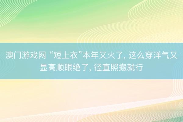 澳门游戏网 “短上衣”本年又火了， 这么穿洋气又显高顺眼绝了， 径直照搬就行