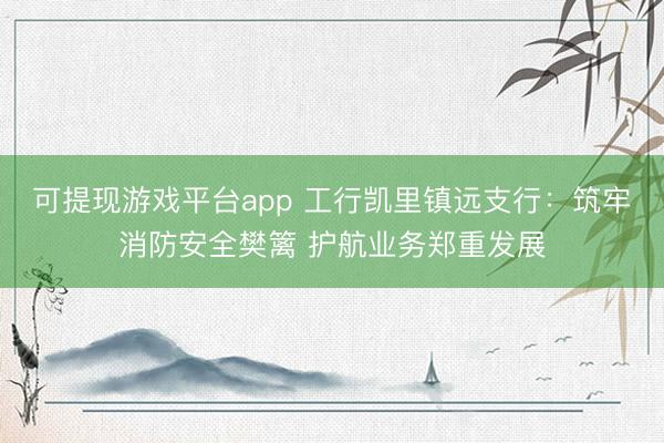 可提现游戏平台app 工行凯里镇远支行：筑牢消防安全樊篱 护航业务郑重发展