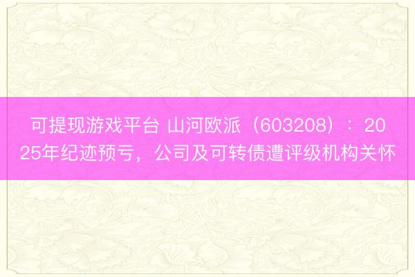 可提现游戏平台 山河欧派（603208）：2025年纪迹预亏，公司及可转债遭评级机构关怀