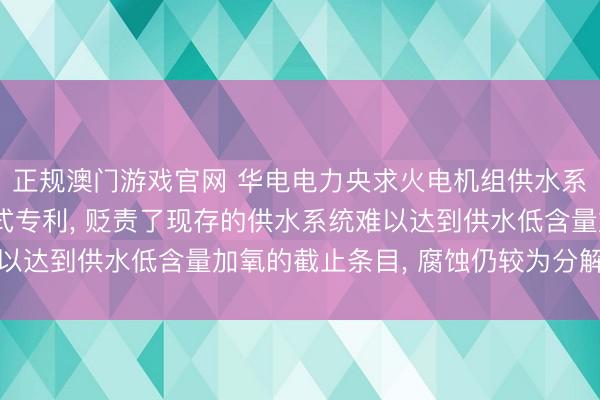 正规澳门游戏官网 华电电力央求火电机组供水系统加氧加药安设及方式专利， 贬责了现存的供水系统难以达到供水低含量加氧的截止条目， 腐蚀仍较为分解的问题