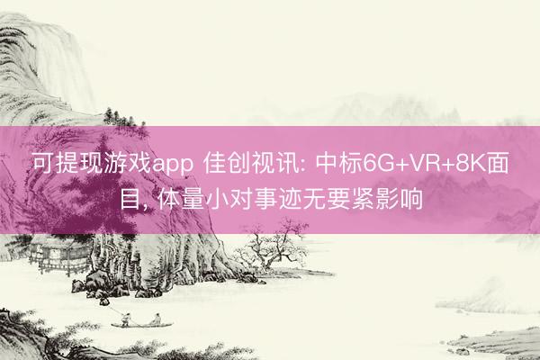 可提现游戏app 佳创视讯: 中标6G+VR+8K面目， 体量小对事迹无要紧影响