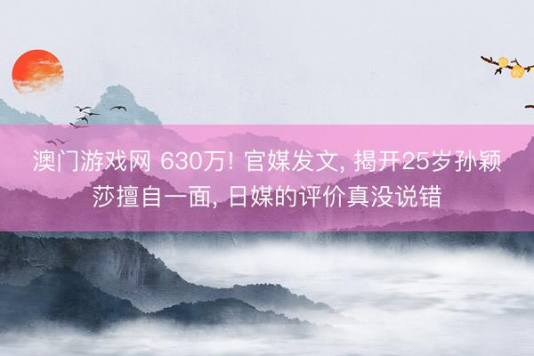 澳门游戏网 630万! 官媒发文， 揭开25岁孙颖莎擅自一面， 日媒的评价真没说错