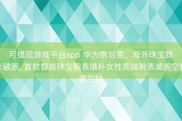 可提现游戏平台app 华为携刘雯、海外珠宝群众破圈， 首款智能珠宝腕表填补女性高端腕表阛阓空缺