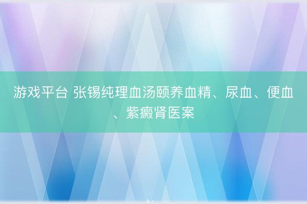 游戏平台 张锡纯理血汤颐养血精、尿血、便血、紫癜肾医案