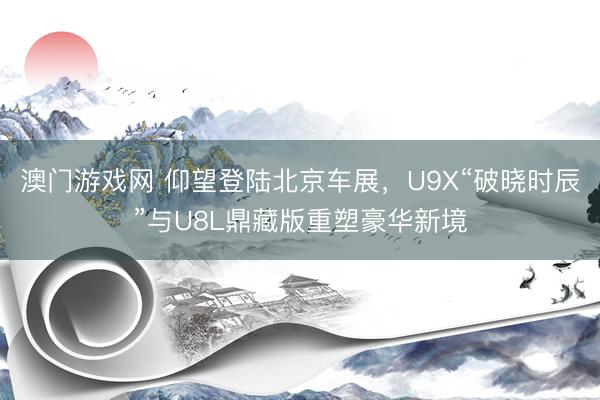 澳门游戏网 仰望登陆北京车展，U9X“破晓时辰”与U8L鼎藏版重塑豪华新境