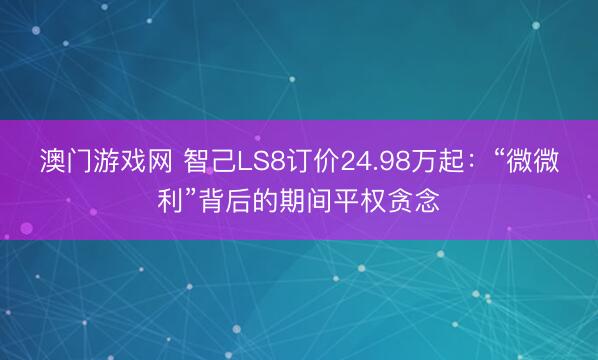 澳门游戏网 智己LS8订价24.98万起：“微微利”背后的期间平权贪念