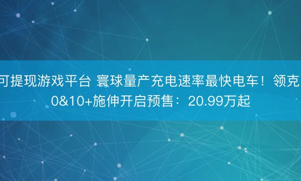 可提现游戏平台 寰球量产充电速率最快电车！领克10&10+施伸开启预售：20.99万起
