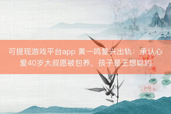 可提现游戏平台app 黄一鸣复兴出轨：承认心爱40岁大叔愿被包养，孩子是王想聪的