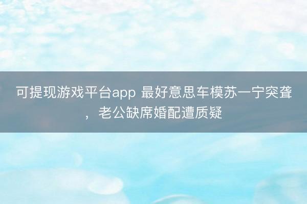 可提现游戏平台app 最好意思车模苏一宁突聋，老公缺席婚配遭质疑