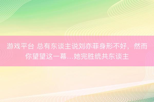 游戏平台 总有东谈主说刘亦菲身形不好，<a href=