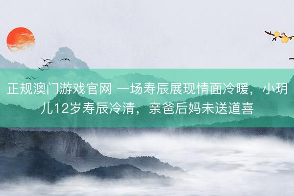 正规澳门游戏官网 一场寿辰展现情面冷暖，小玥儿12岁寿辰冷清，亲爸后妈未送道喜