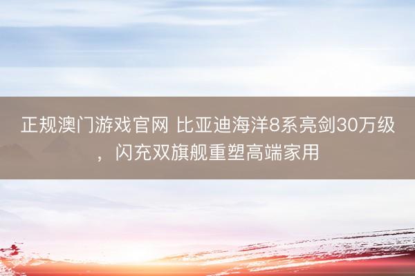 正规澳门游戏官网 比亚迪海洋8系亮剑30万级，闪充双旗舰重塑高端家用