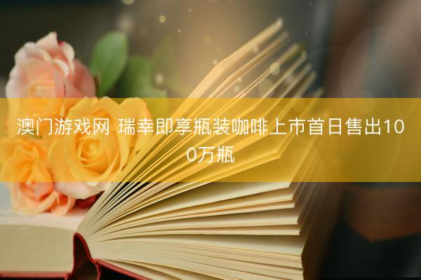 澳门游戏网 瑞幸即享瓶装咖啡上市首日售出100万瓶