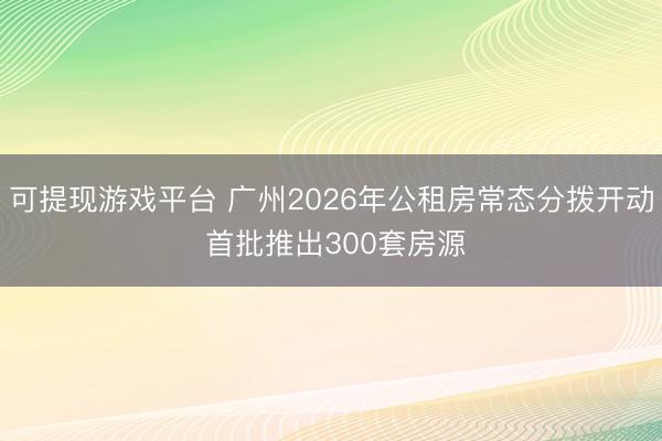 可提现游戏平台 广州2026年公租房常态分拨开动 首批推出300套房源