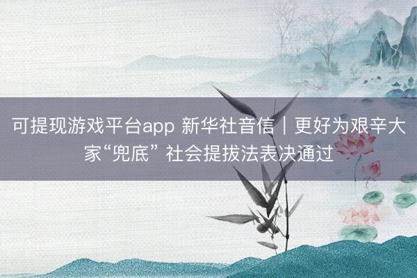 可提现游戏平台app 新华社音信｜更好为艰辛大家“兜底” 社会提拔法表决通过