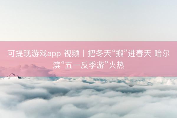 可提现游戏app 视频丨把冬天“搬”进春天 哈尔滨“五一反季游”火热