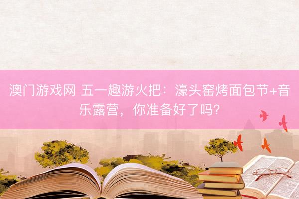 澳门游戏网 五一趣游火把：濠头窑烤面包节+音乐露营，你准备好了吗？