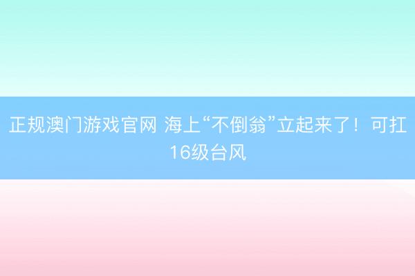 正规澳门游戏官网 海上“不倒翁”立起来了！可扛16级台风