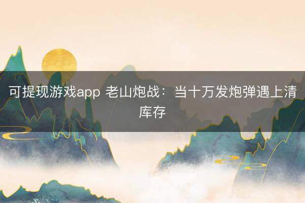 可提现游戏app 老山炮战：当十万发炮弹遇上清库存