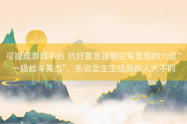 可提现游戏平台 抗好意思援朝空军显现的六位“一级战斗英杰”，东说念主生结局却人大不同