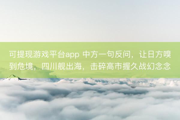 可提现游戏平台app 中方一句反问，让日方嗅到危境，四川舰出海，击碎高市握久战幻念念