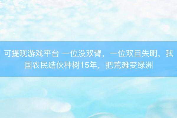 可提现游戏平台 一位没双臂，一位双目失明，我国农民结伙种树15年，把荒滩变绿洲