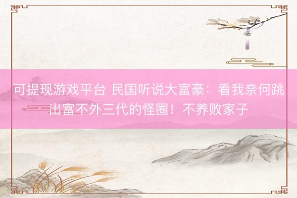 可提现游戏平台 民国听说大富豪：看我奈何跳出富不外三代的怪圈！不养败家子